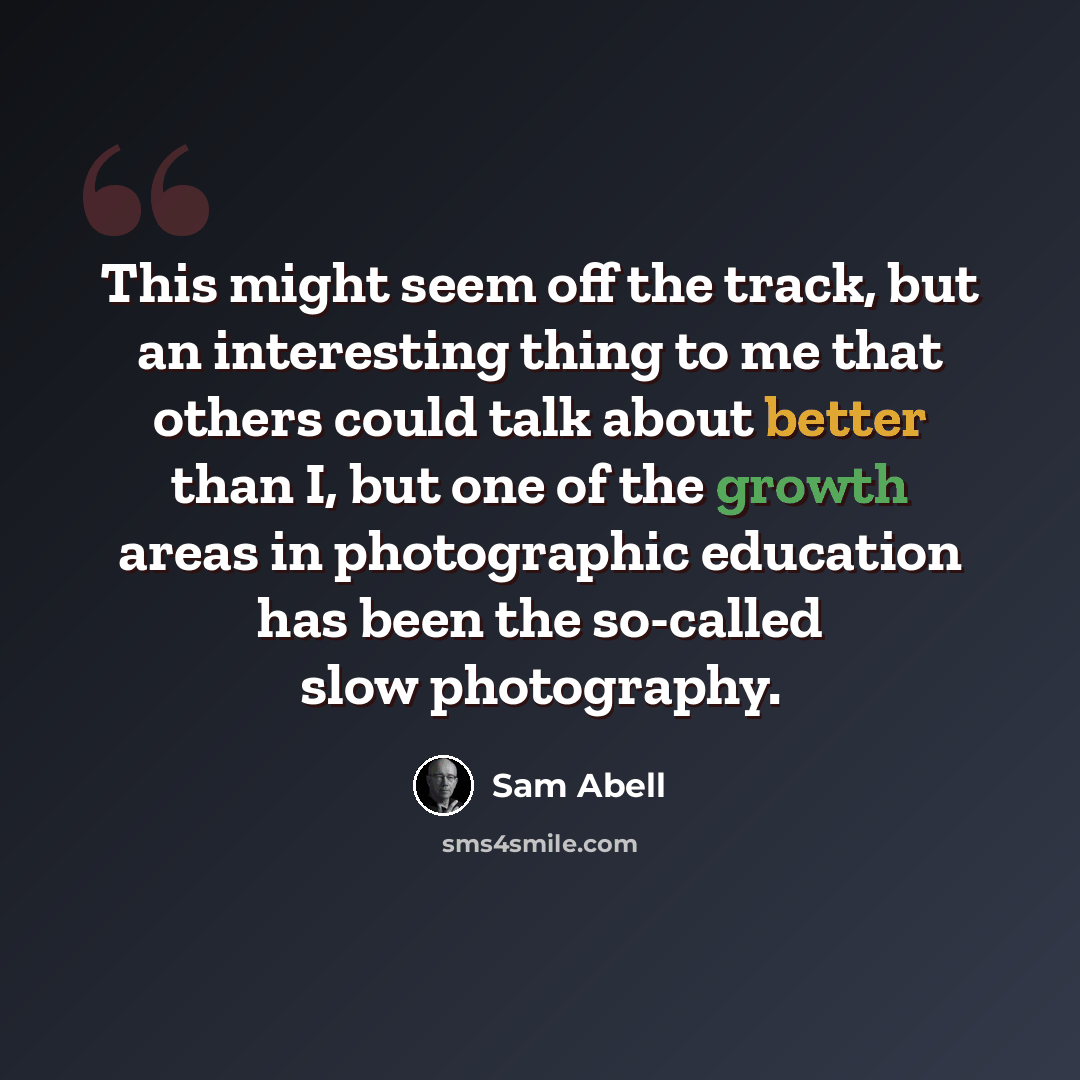 “This might seem off the track, but an interesting thing to me that others could talk about better than I, but one of the growth areas in photographic education has been the so-called slow photography.” quote by Sam Abell