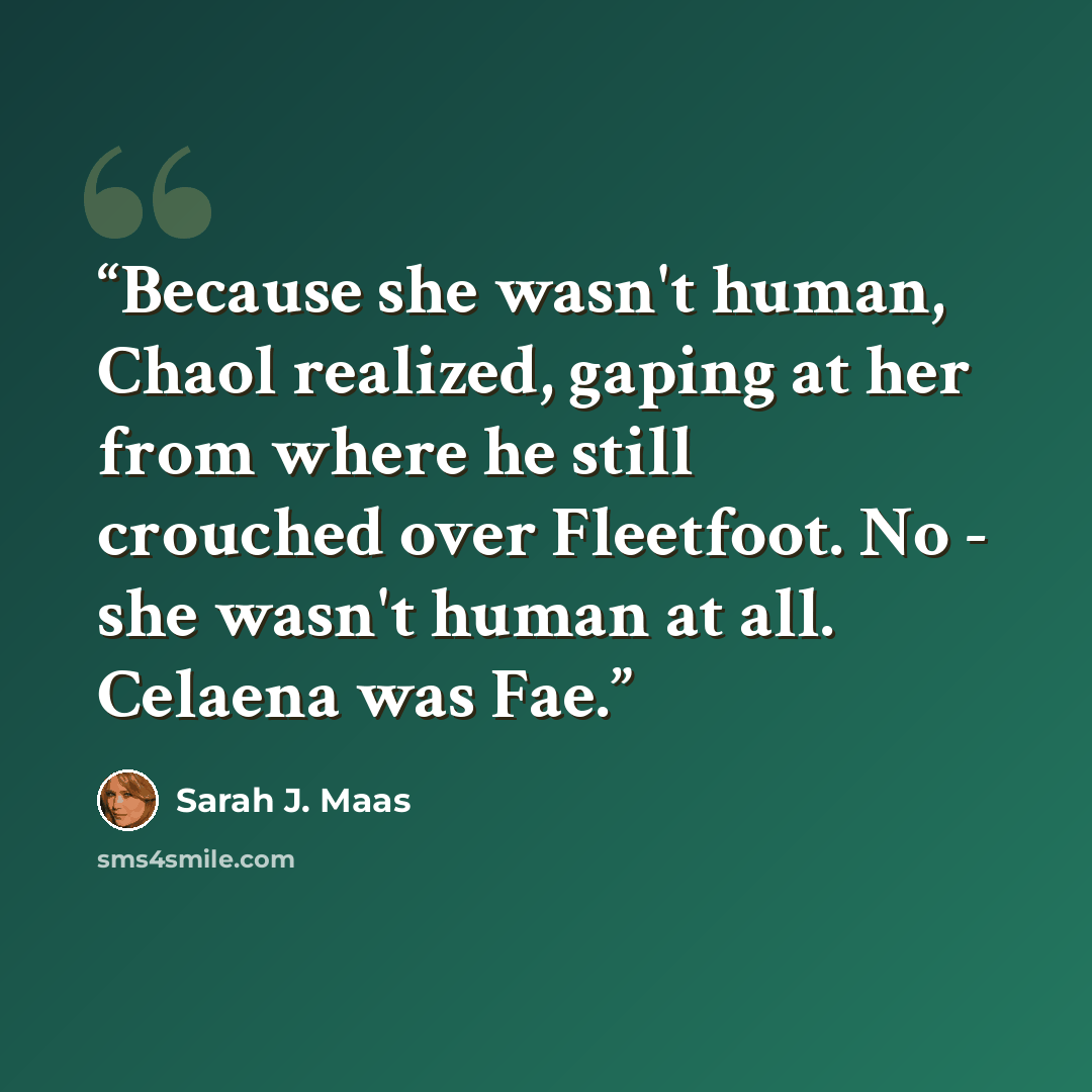 “Because she wasn't human, Chaol realized, gaping at her from where he still crouched over Fleetfoot. No - she wasn't human at all. Celaena was Fae.” quote by Sarah J. Maas