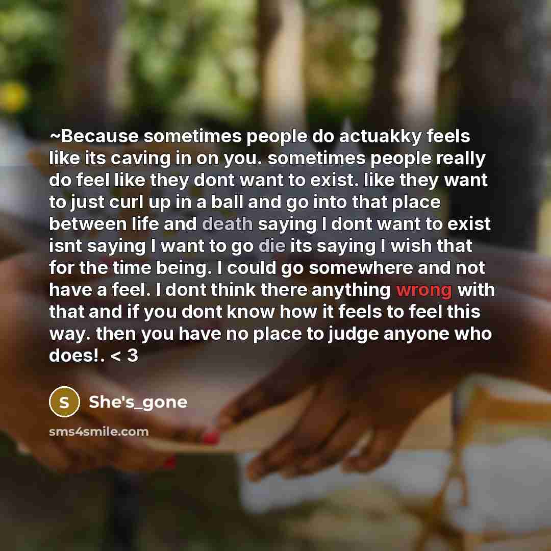 “~Because sometimes people do actuakky feels like its caving in on you. sometimes people really do feel like they dont want to exist. like they want to just curl up in a ball and go into that place between life and death saying I dont want to exist isnt saying I want to go die its saying I wish…” quote by She's_gone