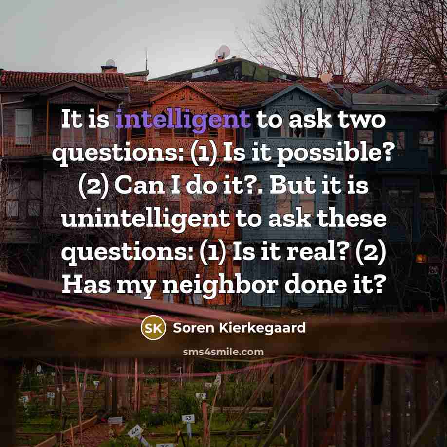 “It is intelligent to ask two questions: (1) Is it possible? (2) Can I do it?. But it is unintelligent to ask these questions: (1) Is it real? (2) Has my neighbor done it?” quote by Soren Kierkegaard
