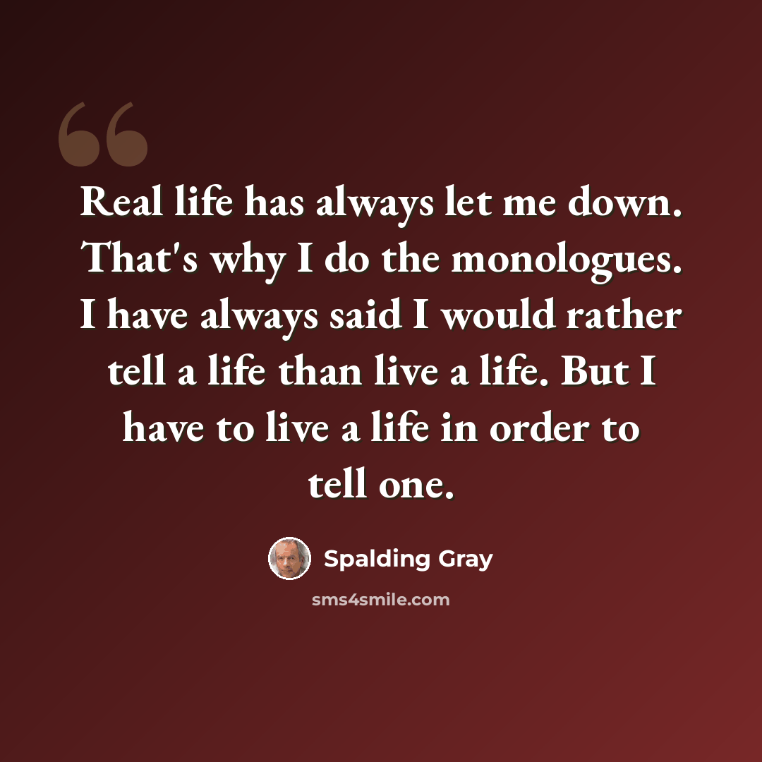 “Real life has always let me down. That's why I do the monologues. I have always said I would rather tell a life than live a life. But I have to live a life in order to tell one.” quote by Spalding Gray
