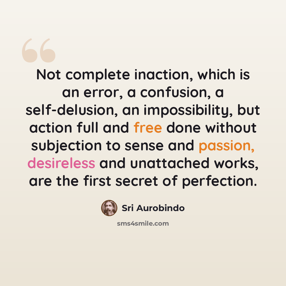 “Not complete inaction, which is an error, a confusion, a self-delusion, an impossibility, but action full and free done without subjection to sense and passion, desireless and unattached works, are the first secret of perfection.” quote by Sri Aurobindo