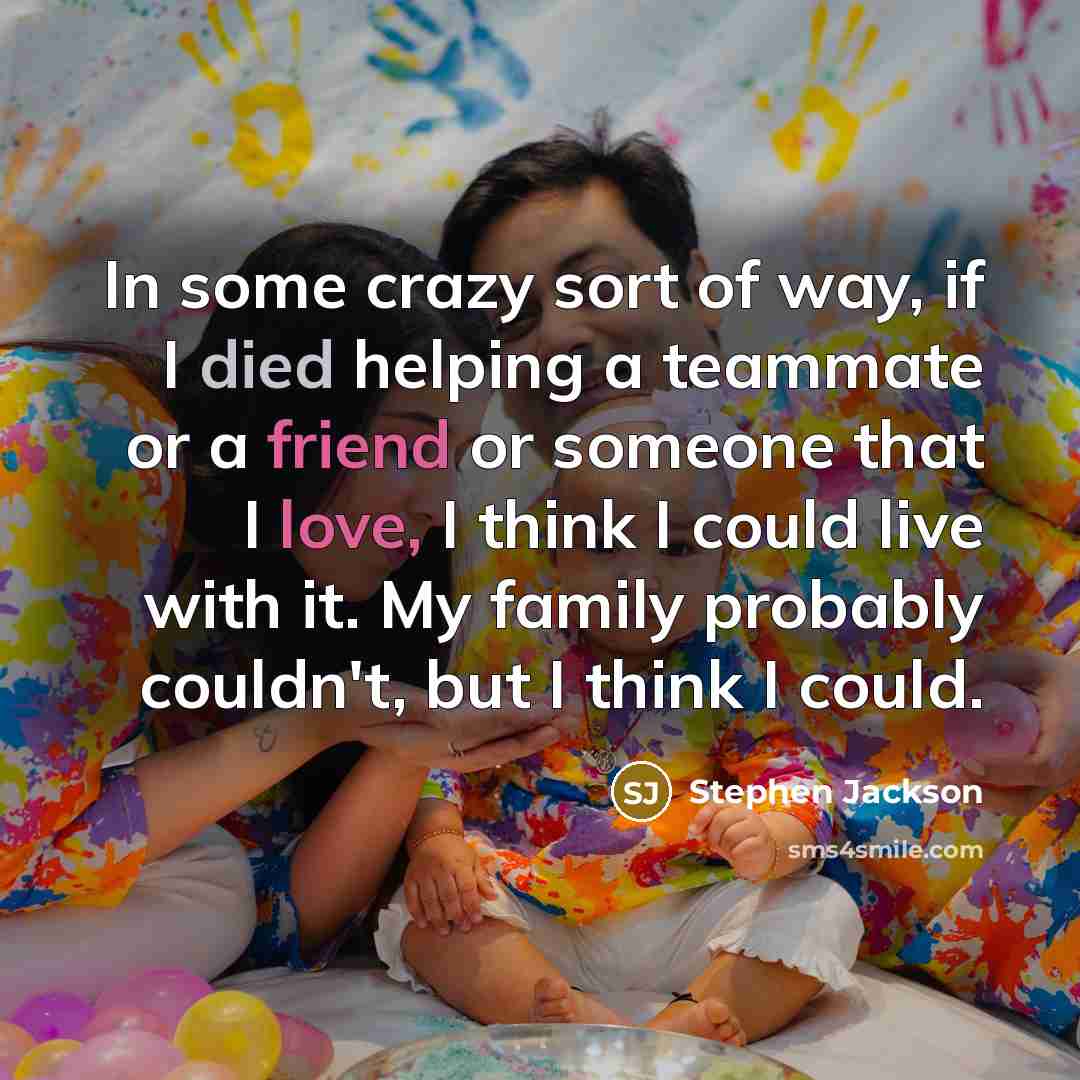 “In some crazy sort of way, if I died helping a teammate or a friend or someone that I love, I think I could live with it. My family probably couldn't, but I think I could.” quote by Stephen Jackson