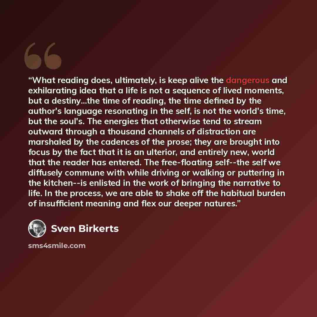 “What reading does, ultimately, is keep alive the dangerous and exhilarating idea that a life is not a sequence of lived moments, but a destiny...the time of reading, the time defined by the author's language resonating in the self, is not the world's time, but the soul's. The energies that…” quote by Sven Birkerts