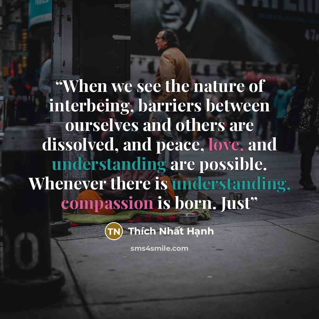 “When we see the nature of interbeing, barriers between ourselves and others are dissolved, and peace, love, and understanding are possible. Whenever there is understanding, compassion is born. Just” quote by Thich Nhat Hanh