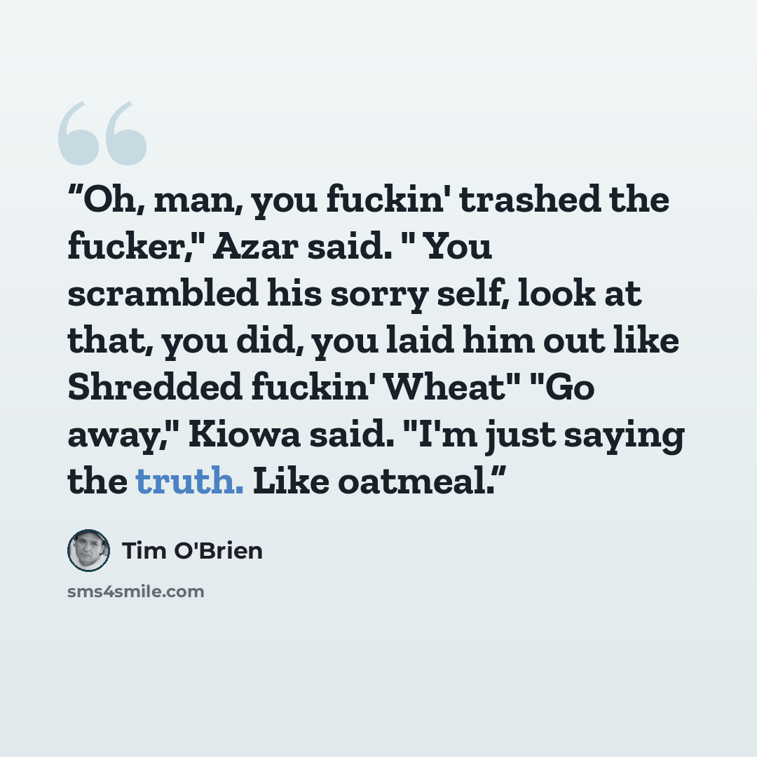 “Oh, man, you fuckin' trashed the fucker," Azar said. " You scrambled his sorry self, look at that, you did, you laid him out like Shredded fuckin' Wheat" "Go away," Kiowa said. "I'm just saying the truth. Like oatmeal.” quote by Tim O'Brien