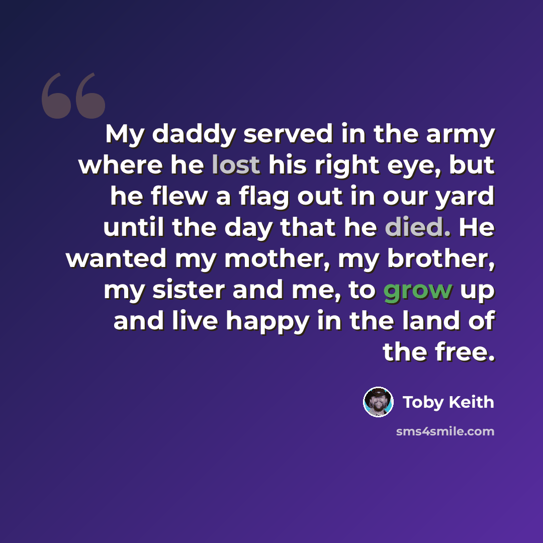“My daddy served in the army where he lost his right eye, but he flew a flag out in our yard until the day that he died. He wanted my mother, my brother, my sister and me, to grow up and live happy in the land of the free.” quote by Toby Keith