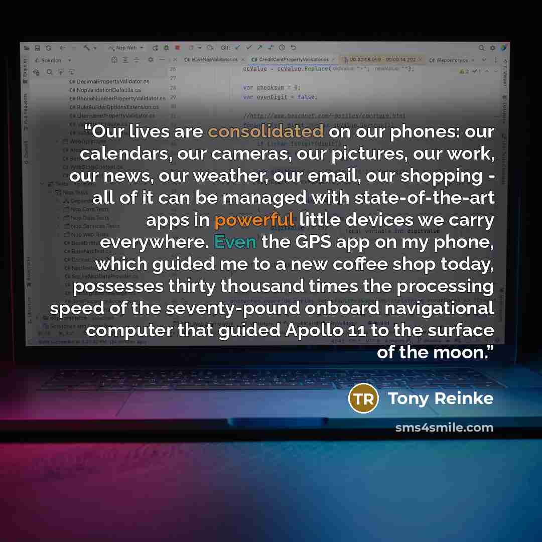 “Our lives are consolidated on our phones: our calendars, our cameras, our pictures, our work, our news, our weather, our email, our shopping - all of it can be managed with state-of-the-art apps in powerful little devices we carry everywhere. Even the GPS app on my phone, which guided me to a new…” quote by Tony Reinke
