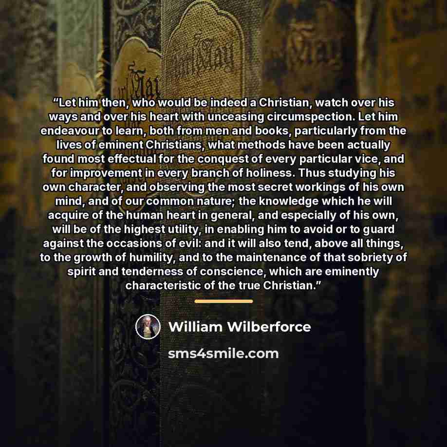 “Let him then, who would be indeed a Christian, watch over his ways and over his heart with unceasing circumspection. Let him endeavour to learn, both from men and books, particularly from the lives of eminent Christians, what methods have been actually found most effectual for the conquest of…” quote by William Wilberforce