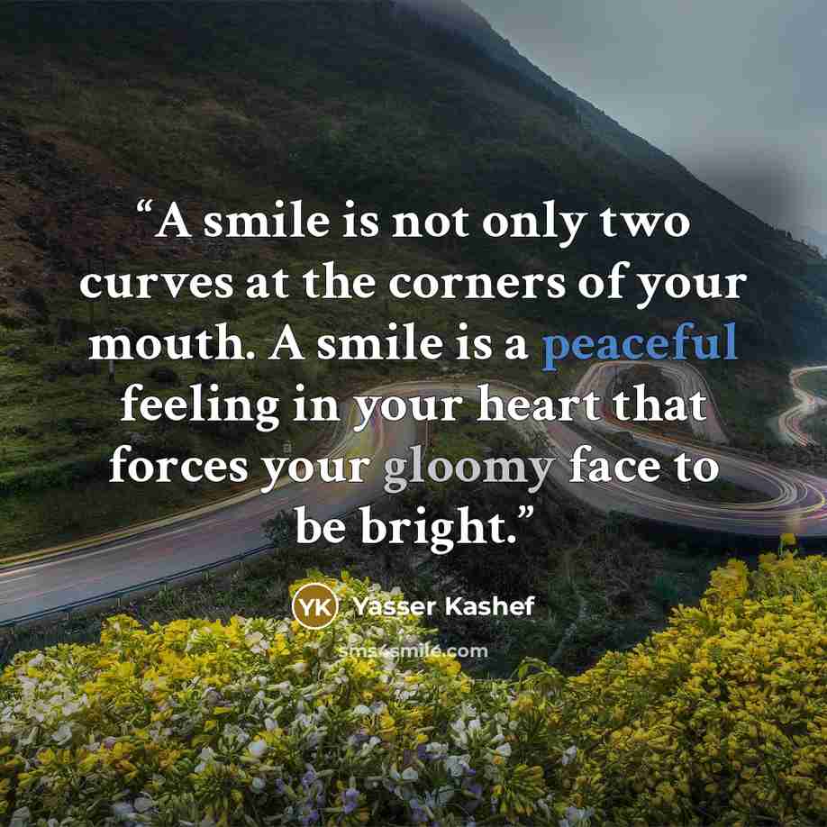 “A smile is not only two curves at the corners of your mouth. A smile is a peaceful feeling in your heart that forces your gloomy face to be bright.” quote by Yasser Kashef