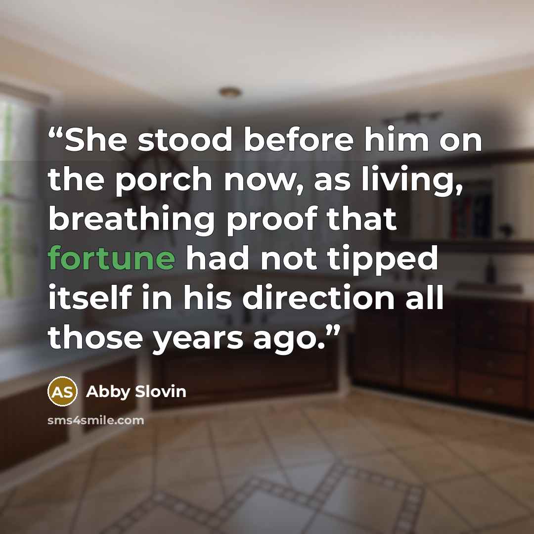 “She stood before him on the porch now, as living, breathing proof that fortune had not tipped itself in his direction all those years ago.” quote by Abby Slovin