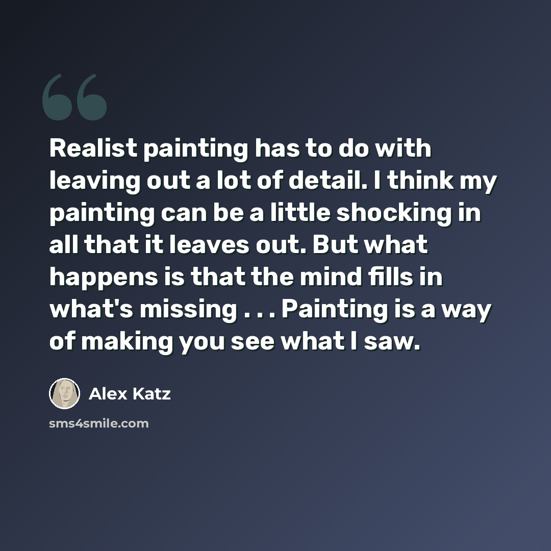 “Realist painting has to do with leaving out a lot of detail. I think my painting can be a little shocking in all that it leaves out. But what happens is that the mind fills in what's missing . . . Painting is a way of making you see what I saw.” quote by Alex Katz