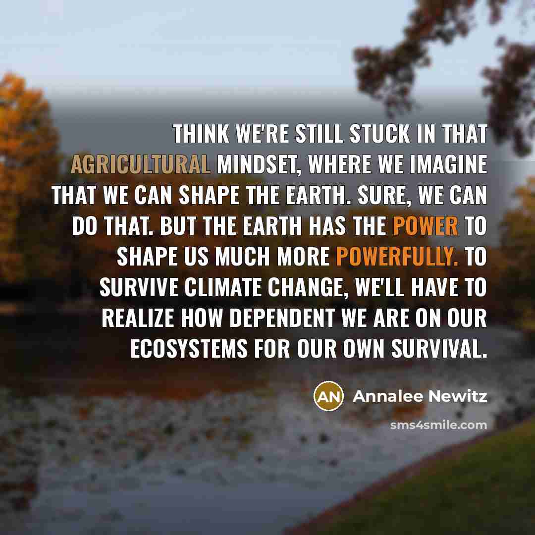 “think we're still stuck in that agricultural mindset, where we imagine that we can shape the Earth. Sure, we can do that. But the Earth has the power to shape us much more powerfully. To survive climate change, we'll have to realize how dependent we are on our ecosystems for our own survival.” quote by Annalee Newitz