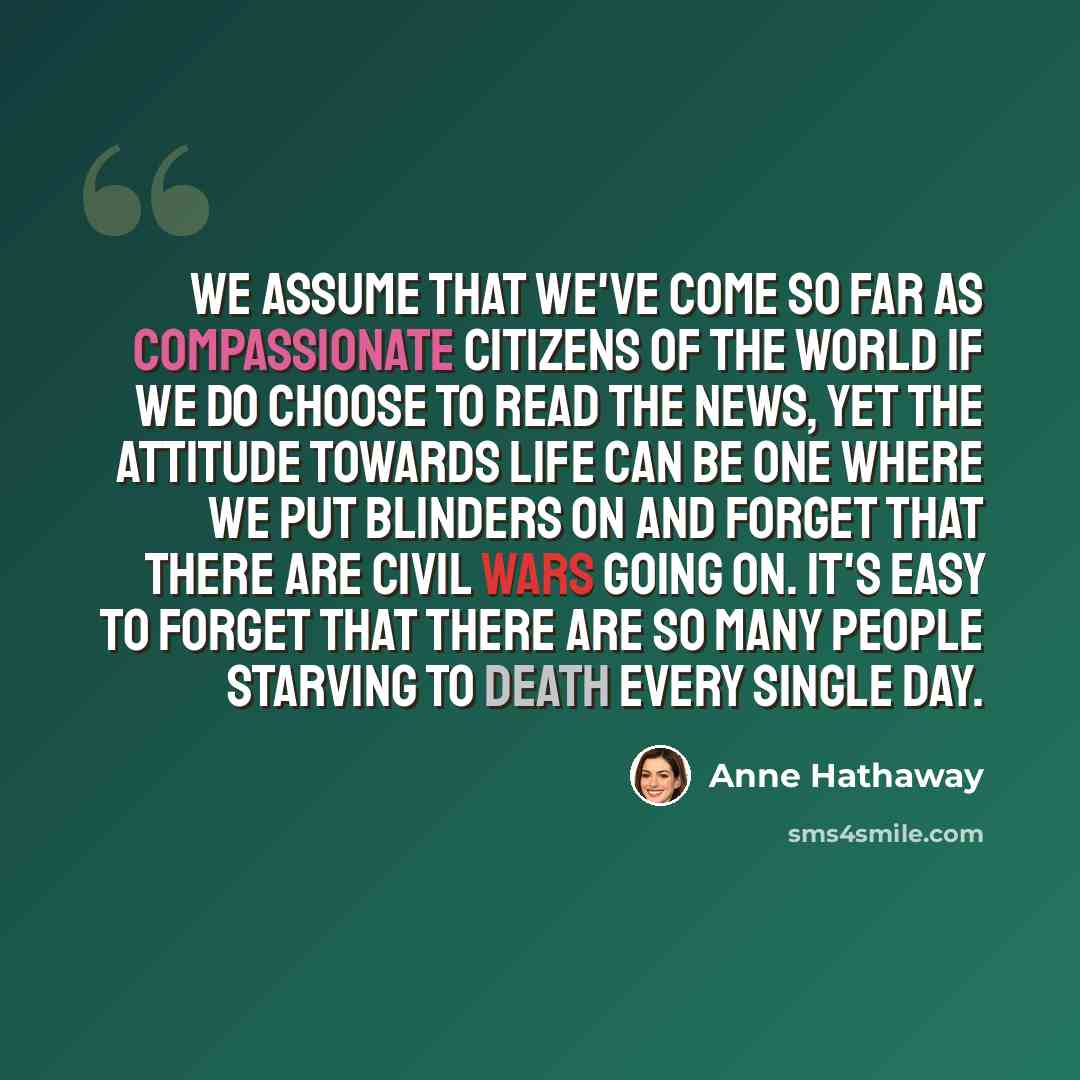 “We assume that we've come so far as compassionate citizens of the world if we do choose to read the news, yet the attitude towards life can be one where we put blinders on and forget that there are civil wars going on. It's easy to forget that there are so many people starving to death every…” quote by Anne Hathaway