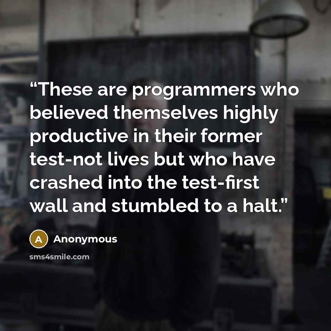 “These are programmers who believed themselves highly productive in their former test-not lives but who have crashed into the test-first wall and stumbled to a halt.” quote by Anonymous
