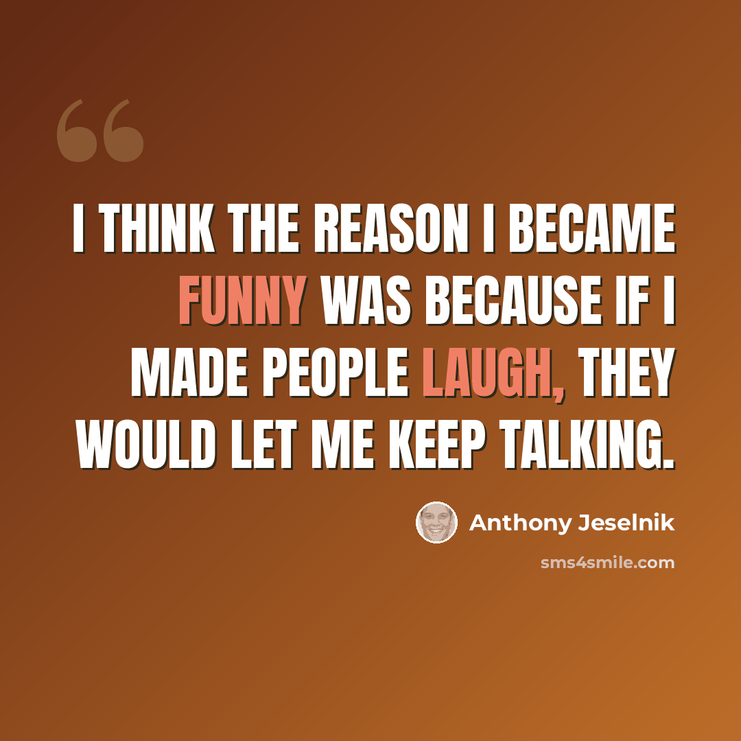 “I think the reason I became funny was because if I made people laugh, they would let me keep talking.” quote by Anthony Jeselnik