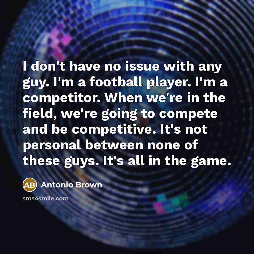 “I don't have no issue with any guy. I'm a football player. I'm a competitor. When we're in the field, we're going to compete and be competitive. It's not personal between none of these guys. It's all in the game.” quote by Antonio Brown
