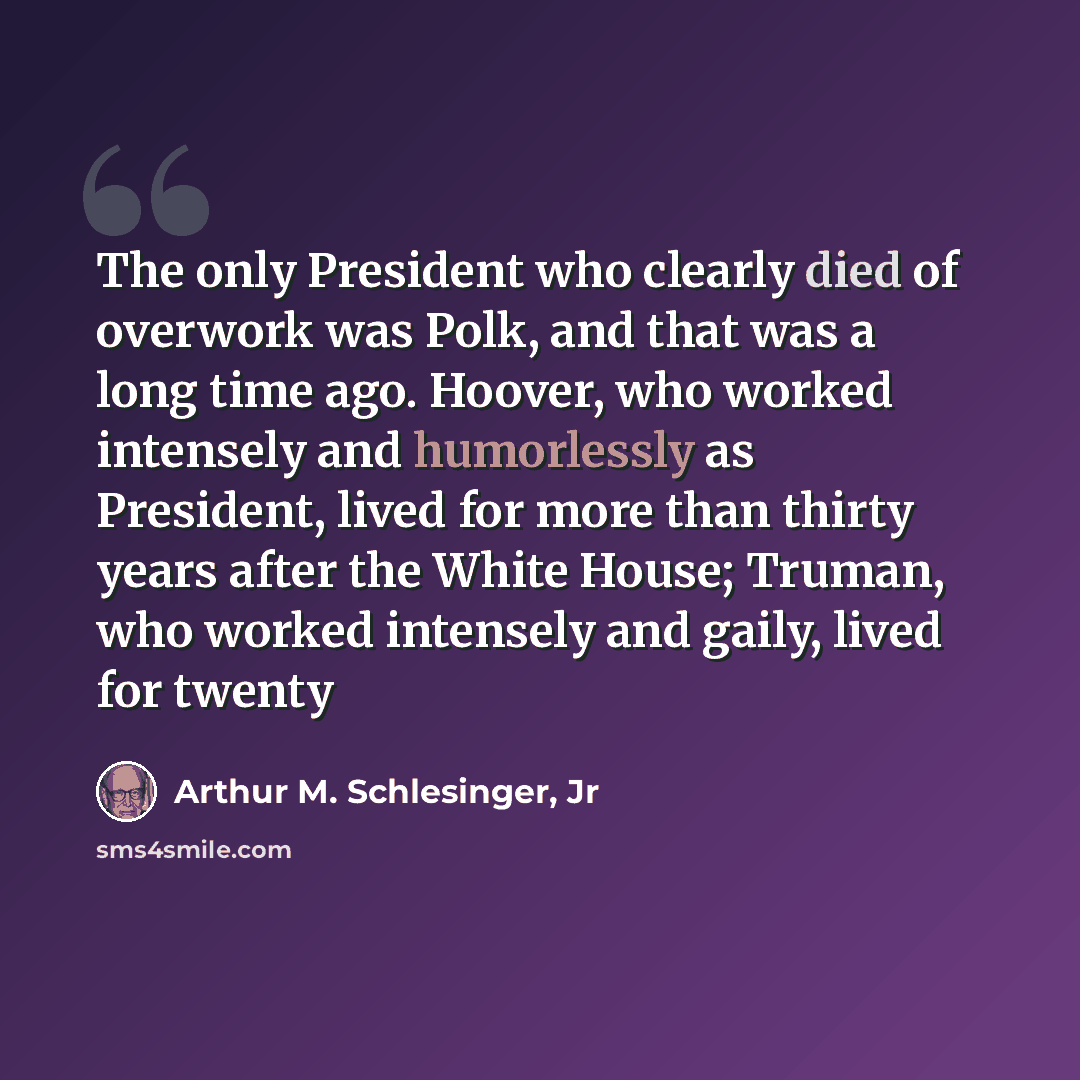 “The only President who clearly died of overwork was Polk, and that was a long time ago. Hoover, who worked intensely and humorlessly as President, lived for more than thirty years after the White House; Truman, who worked intensely and gaily, lived for twenty” quote by Arthur M. Schlesinger, Jr