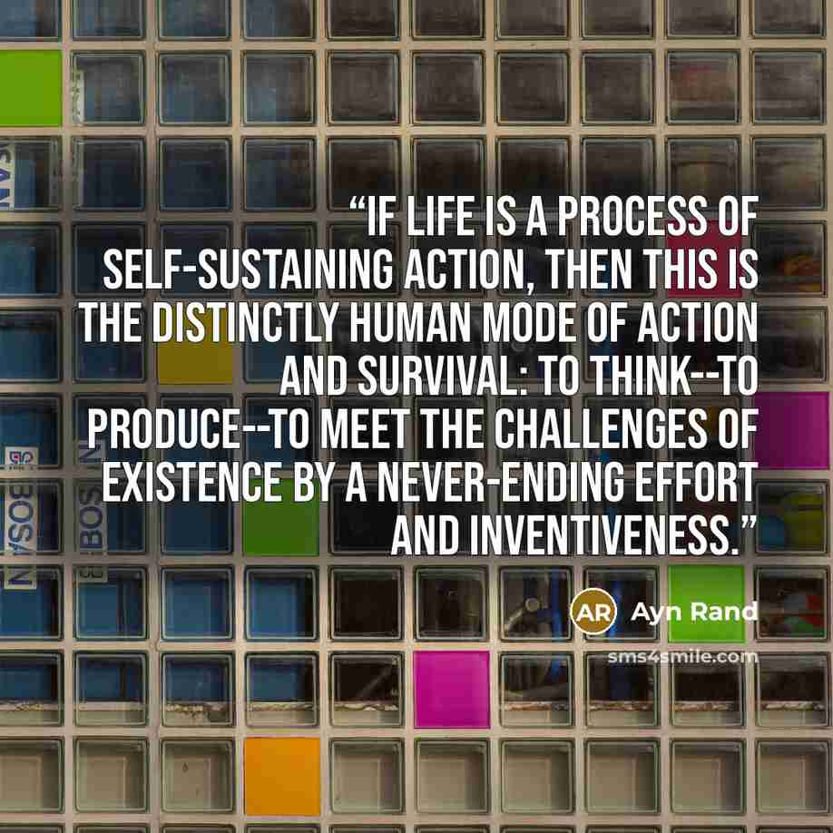 “If life is a process of self-sustaining action, then this is the distinctly human mode of action and survival: to think--to produce--to meet the challenges of existence by a never-ending effort and inventiveness.” quote by Ayn Rand
