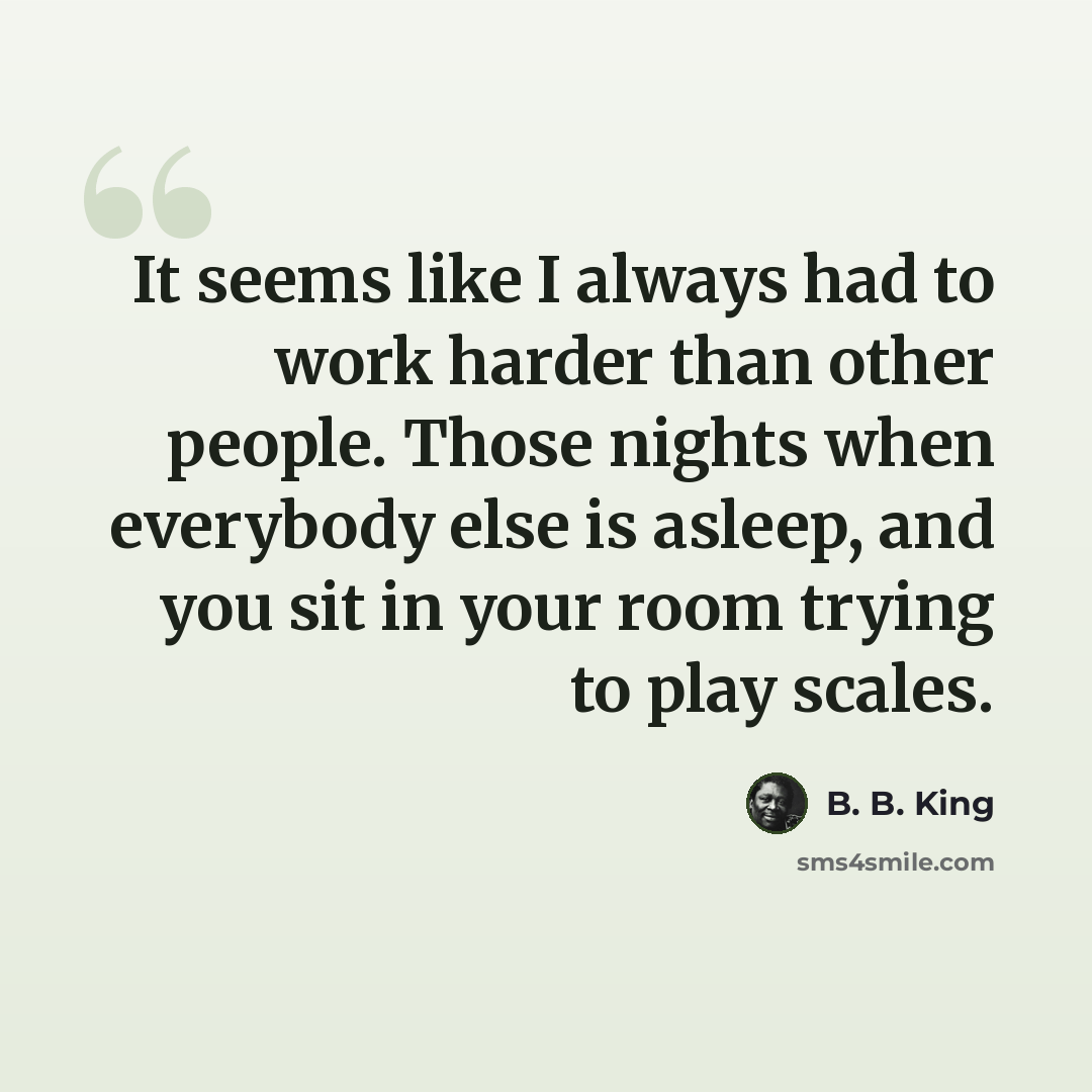 “It seems like I always had to work harder than other people. Those nights when everybody else is asleep, and you sit in your room trying to play scales.” quote by B. B. King