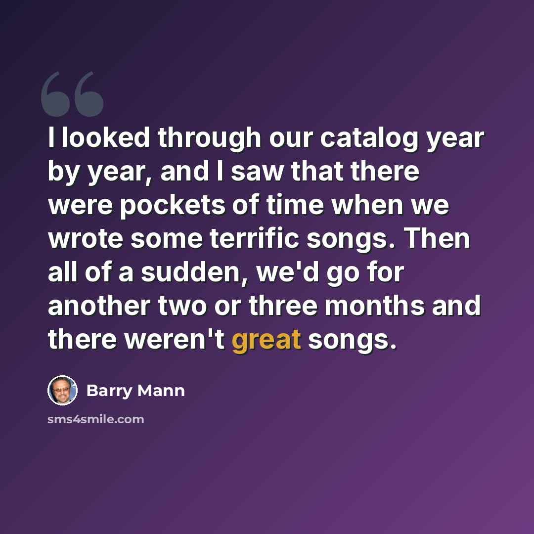 “I looked through our catalog year by year, and I saw that there were pockets of time when we wrote some terrific songs. Then all of a sudden, we'd go for another two or three months and there weren't great songs.” quote by Barry Mann