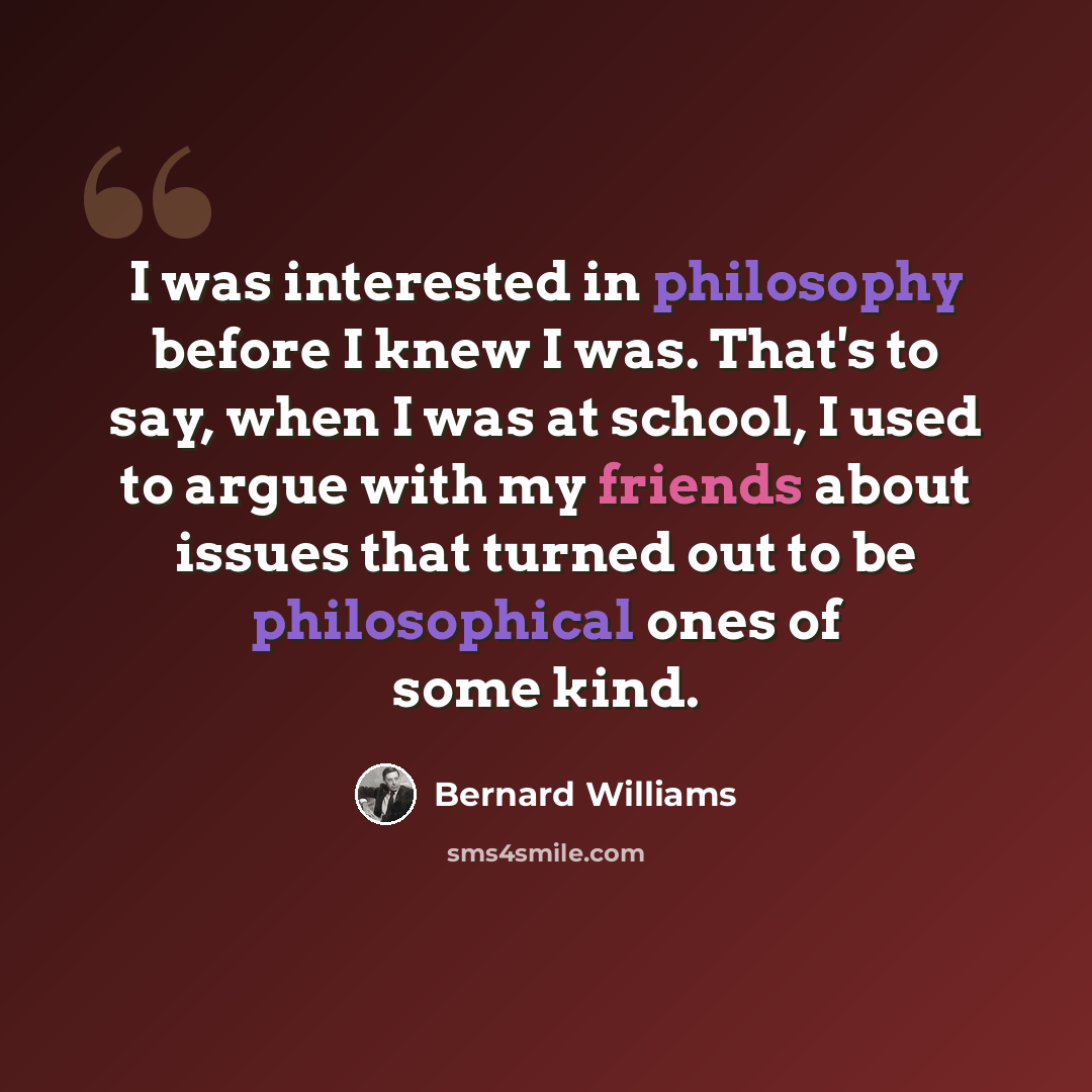 “I was interested in philosophy before I knew I was. That's to say, when I was at school, I used to argue with my friends about issues that turned out to be philosophical ones of some kind.” quote by Bernard Williams