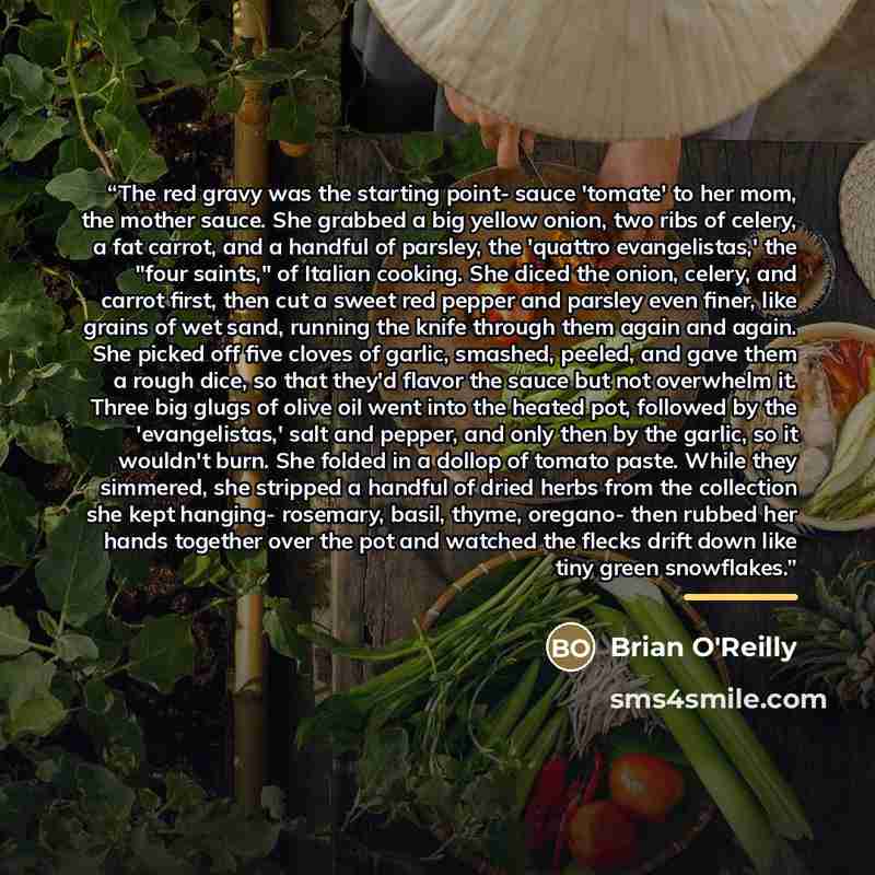 “The red gravy was the starting point- sauce 'tomate' to her mom, the mother sauce. She grabbed a big yellow onion, two ribs of celery, a fat carrot, and a handful of parsley, the 'quattro evangelistas,' the "four saints," of Italian cooking. She diced the onion, celery, and carrot first, then cut…” quote by Brian O'Reilly