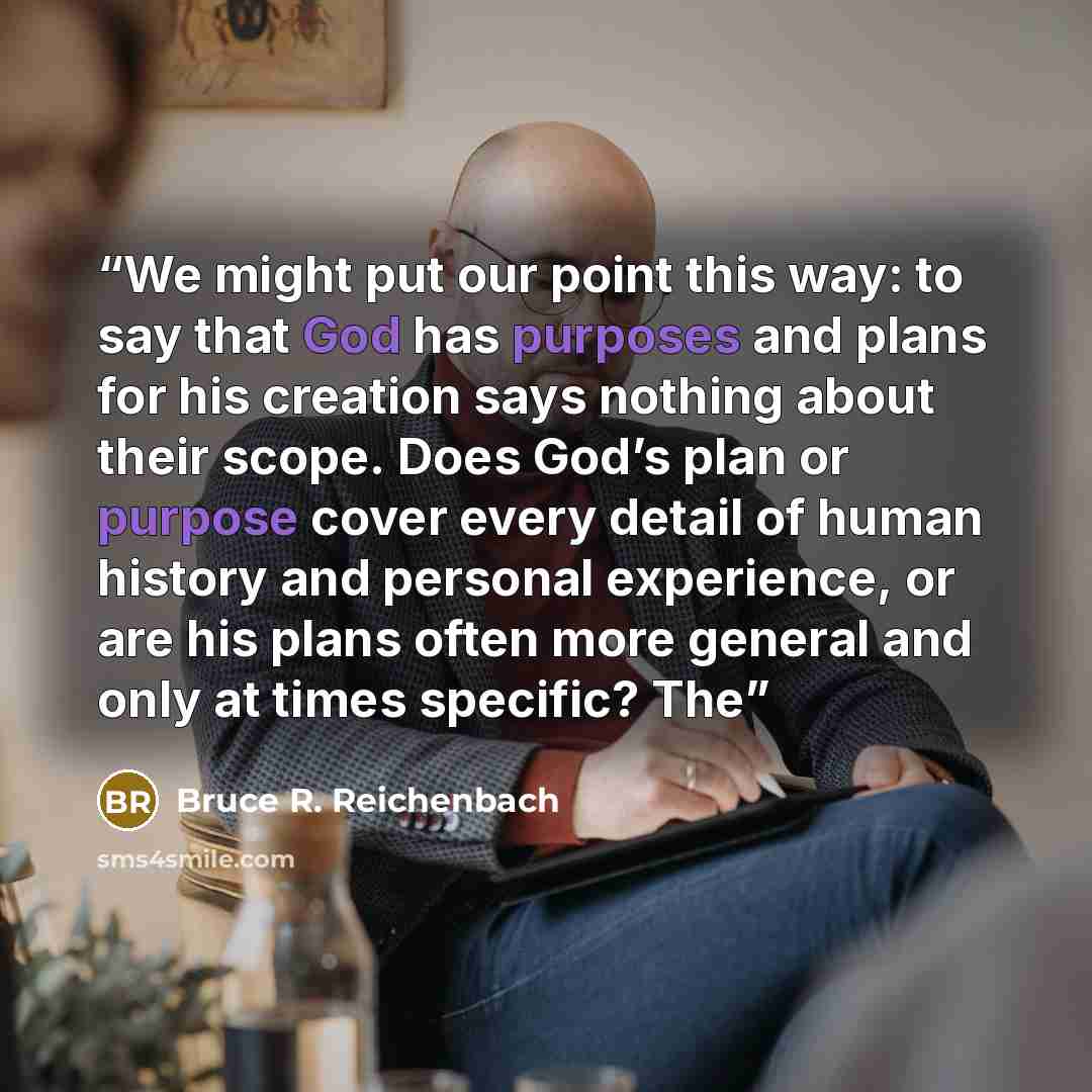 “We might put our point this way: to say that God has purposes and plans for his creation says nothing about their scope. Does God’s plan or purpose cover every detail of human history and personal experience, or are his plans often more general and only at times specific? The” quote by Bruce R. Reichenbach