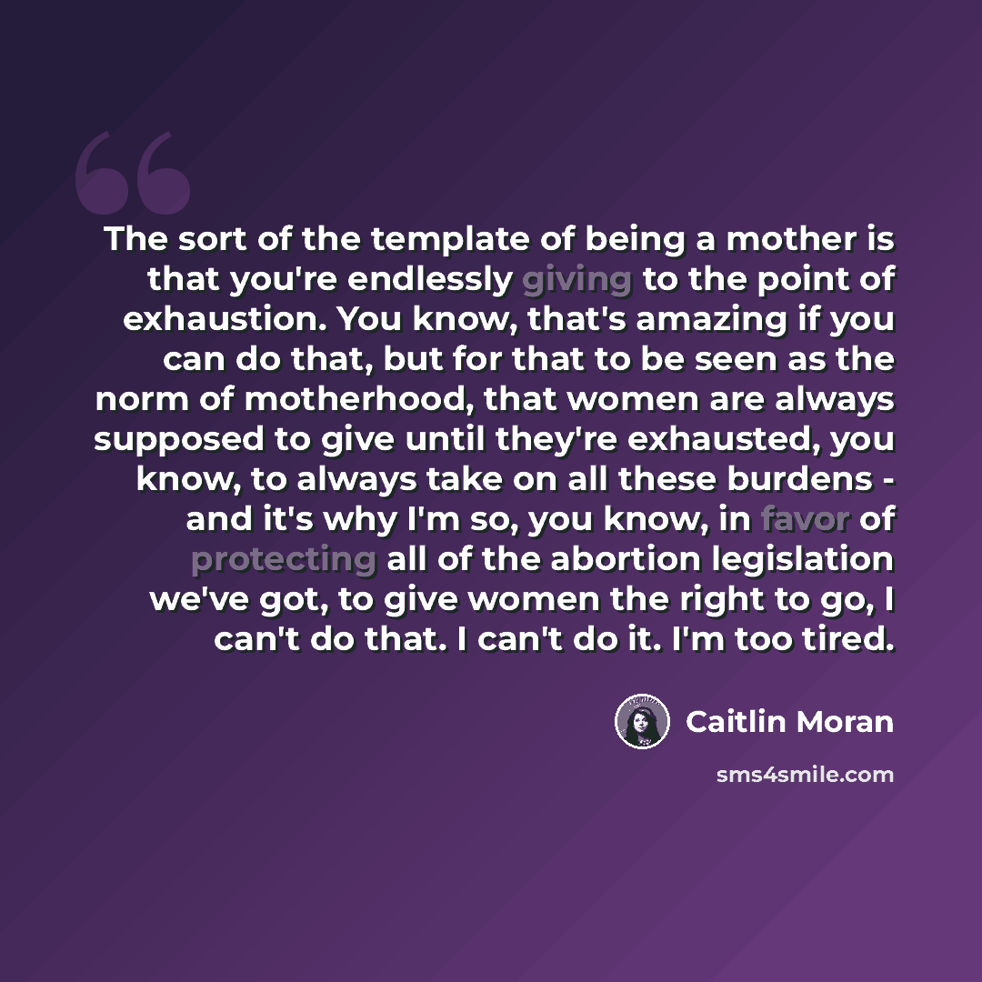 “The sort of the template of being a mother is that you're endlessly giving to the point of exhaustion. You know, that's amazing if you can do that, but for that to be seen as the norm of motherhood, that women are always supposed to give until they're exhausted, you know, to always take on all…” quote by Caitlin Moran
