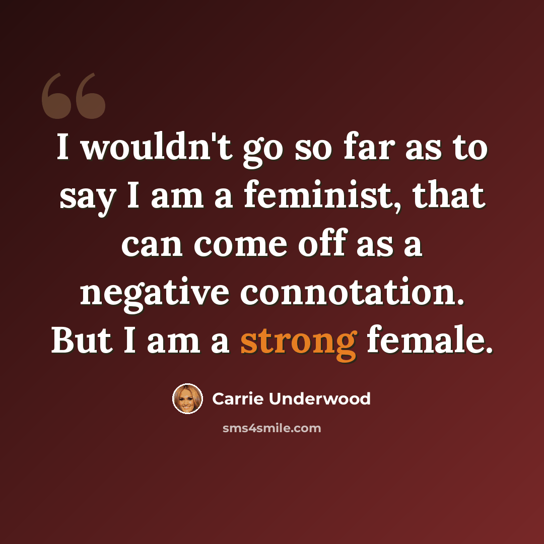 “I wouldn't go so far as to say I am a feminist, that can come off as a negative connotation. But I am a strong female.” quote by Carrie Underwood