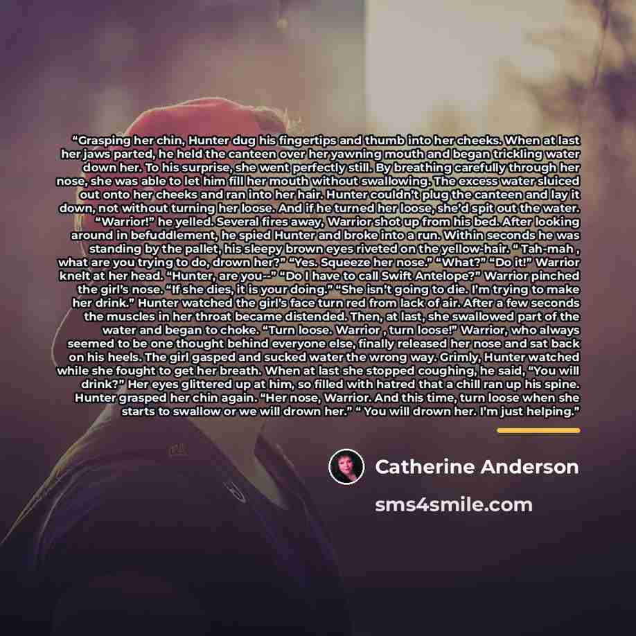 “Grasping her chin, Hunter dug his fingertips and thumb into her cheeks. When at last her jaws parted, he held the canteen over her yawning mouth and began trickling water down her. To his surprise, she went perfectly still. By breathing carefully through her nose, she was able to let him fill her…” quote by Catherine Anderson