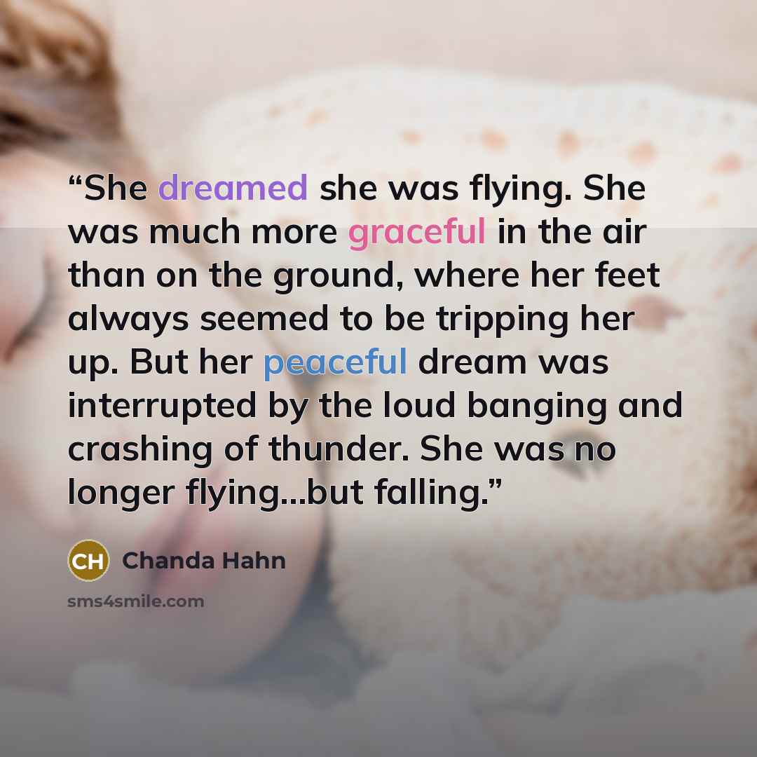 “She dreamed she was flying. She was much more graceful in the air than on the ground, where her feet always seemed to be tripping her up. But her peaceful dream was interrupted by the loud banging and crashing of thunder. She was no longer flying…but falling.” quote by Chanda Hahn