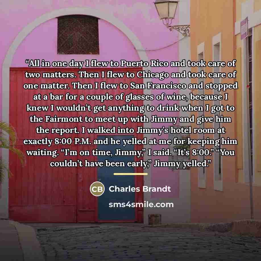 “All in one day I flew to Puerto Rico and took care of two matters. Then I flew to Chicago and took care of one matter. Then I flew to San Francisco and stopped at a bar for a couple of glasses of wine, because I knew I wouldn’t get anything to drink when I got to the Fairmont to meet up with Jimmy…” quote by Charles Brandt