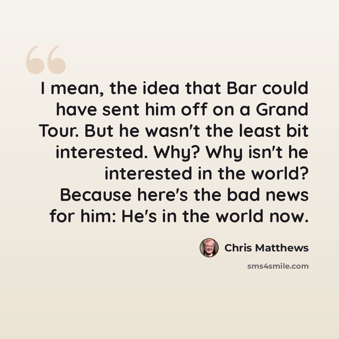 “I mean, the idea that Bar could have sent him off on a Grand Tour. But he wasn't the least bit interested. Why? Why isn't he interested in the world? Because here's the bad news for him: He's in the world now.” quote by Chris Matthews