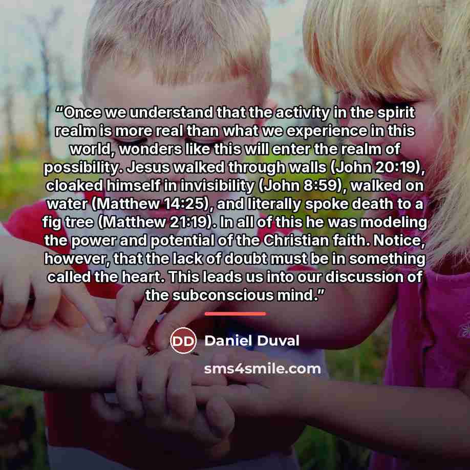 “Once we understand that the activity in the spirit realm is more real than what we experience in this world, wonders like this will enter the realm of possibility. Jesus walked through walls (John 20:19), cloaked himself in invisibility (John 8:59), walked on water (Matthew 14:25), and literally…” quote by Daniel Duval