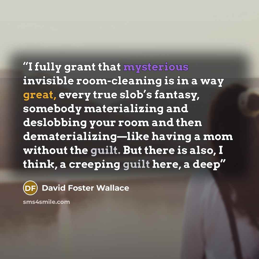 “I fully grant that mysterious invisible room-cleaning is in a way great, every true slob’s fantasy, somebody materializing and deslobbing your room and then dematerializing—like having a mom without the guilt. But there is also, I think, a creeping guilt here, a deep” quote by David Foster Wallace