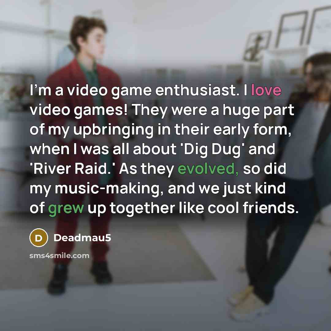 “I'm a video game enthusiast. I love video games! They were a huge part of my upbringing in their early form, when I was all about 'Dig Dug' and 'River Raid.' As they evolved, so did my music-making, and we just kind of grew up together like cool friends.” quote by Deadmau5
