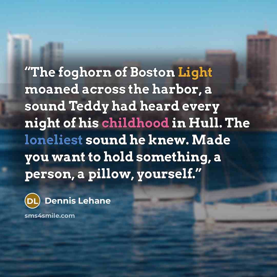 “The foghorn of Boston Light moaned across the harbor, a sound Teddy had heard every night of his childhood in Hull. The loneliest sound he knew. Made you want to hold something, a person, a pillow, yourself.” quote by Dennis Lehane