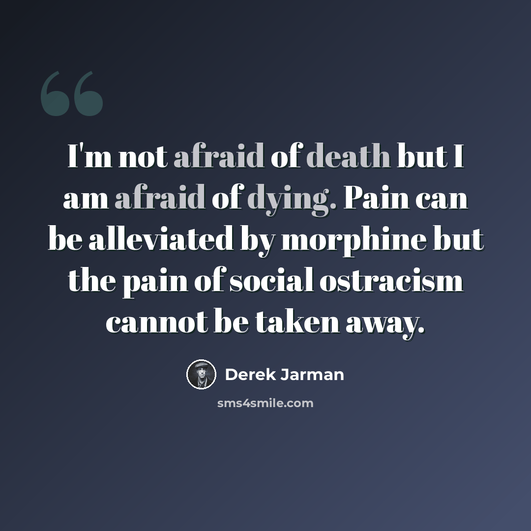 “I'm not afraid of death but I am afraid of dying. Pain can be alleviated by morphine but the pain of social ostracism cannot be taken away.” quote by Derek Jarman