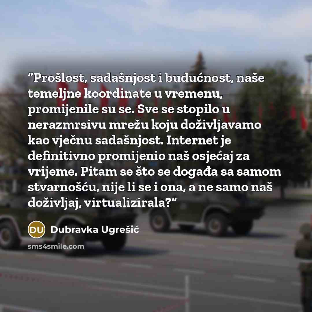 “Prošlost, sadašnjost i budućnost, naše temeljne koordinate u vremenu, promijenile su se. Sve se stopilo u nerazmrsivu mrežu koju doživljavamo kao vječnu sadašnjost. Internet je definitivno promijenio naš osjećaj za vrijeme. Pitam se što se događa sa samom stvarnošću, nije li se i ona, a ne samo…” quote by Dubravka Ugrešić