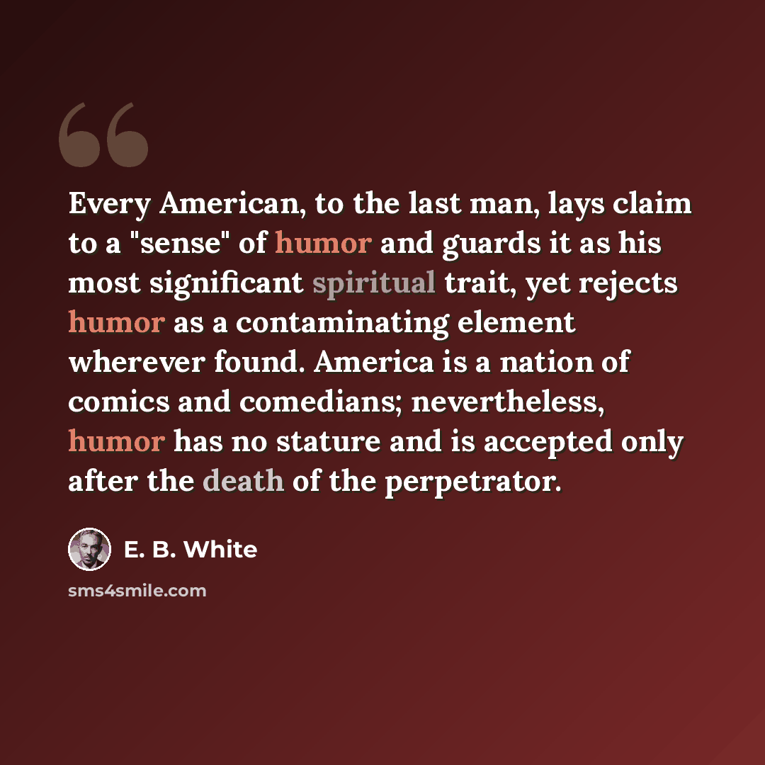 “Every American, to the last man, lays claim to a "sense" of humor and guards it as his most significant spiritual trait, yet rejects humor as a contaminating element wherever found. America is a nation of comics and comedians; nevertheless, humor has no stature and is accepted only after the death…” quote by E. B. White