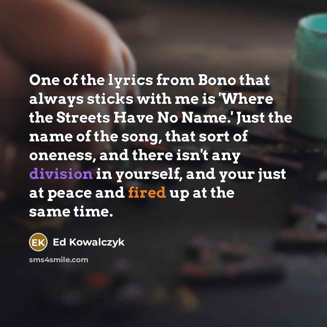 “One of the lyrics from Bono that always sticks with me is 'Where the Streets Have No Name.' Just the name of the song, that sort of oneness, and there isn't any division in yourself, and your just at peace and fired up at the same time.” quote by Ed Kowalczyk