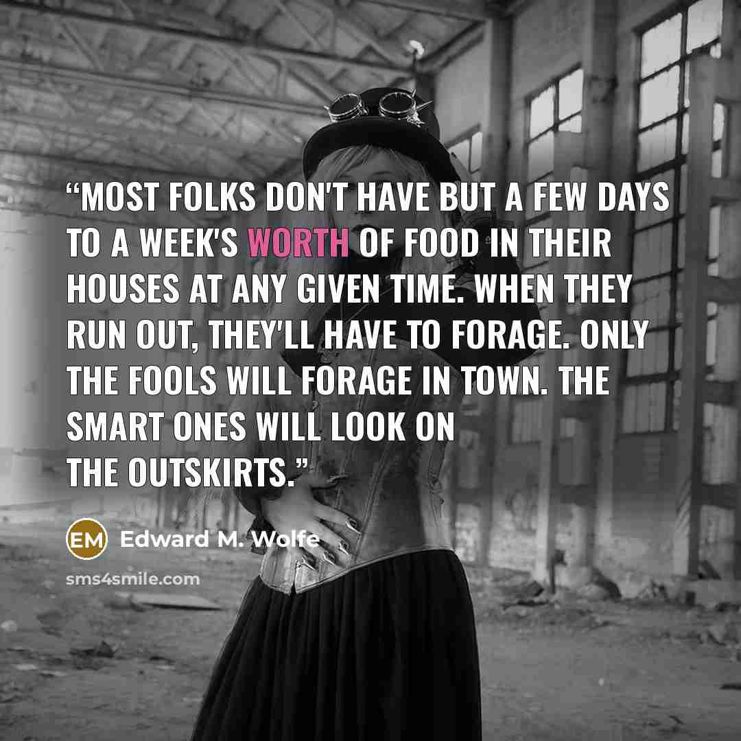 “Most folks don't have but a few days to a week's worth of food in their houses at any given time. When they run out, they'll have to forage. Only the fools will forage in town. The smart ones will look on the outskirts.” quote by Edward M. Wolfe