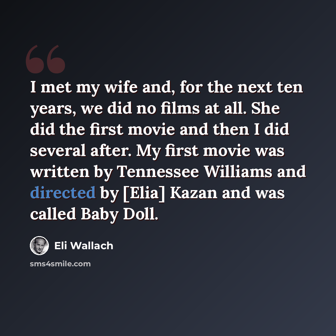 “I met my wife and, for the next ten years, we did no films at all. She did the first movie and then I did several after. My first movie was written by Tennessee Williams and directed by [Elia] Kazan and was called Baby Doll.” quote by Eli Wallach