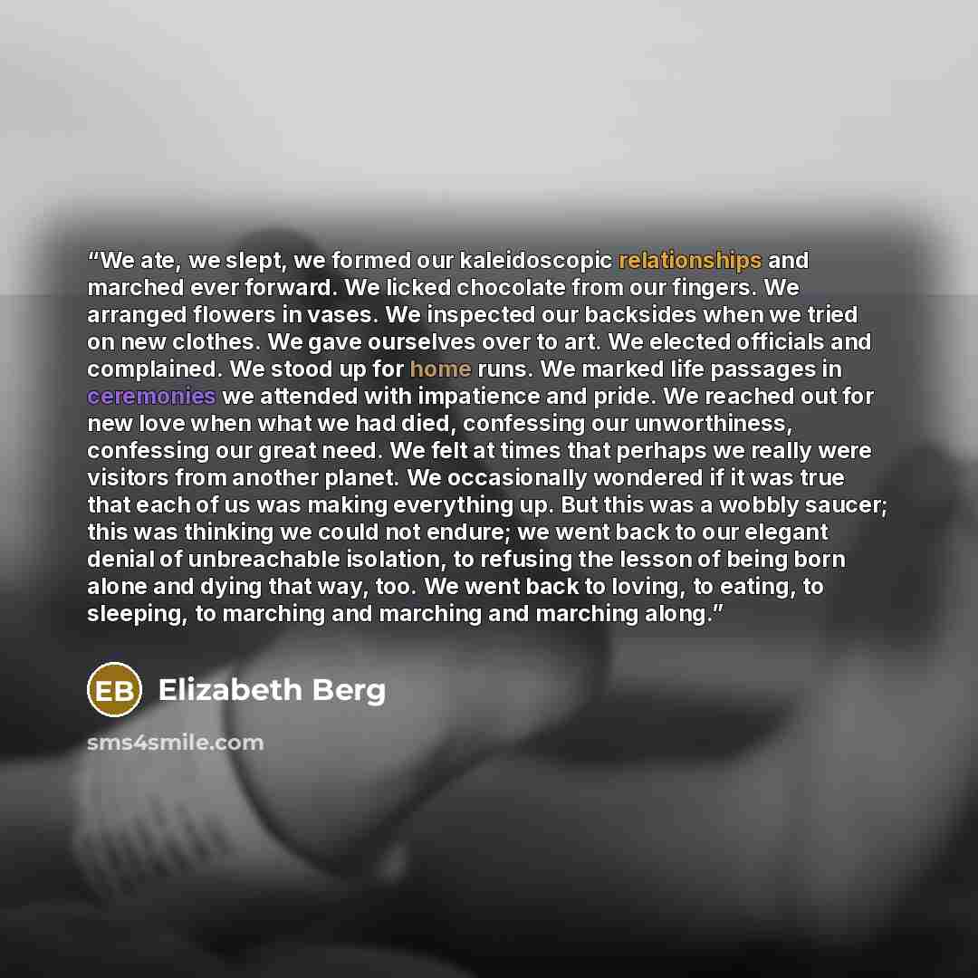 “We ate, we slept, we formed our kaleidoscopic relationships and marched ever forward. We licked chocolate from our fingers. We arranged flowers in vases. We inspected our backsides when we tried on new clothes. We gave ourselves over to art. We elected officials and complained. We stood up for…” quote by Elizabeth Berg