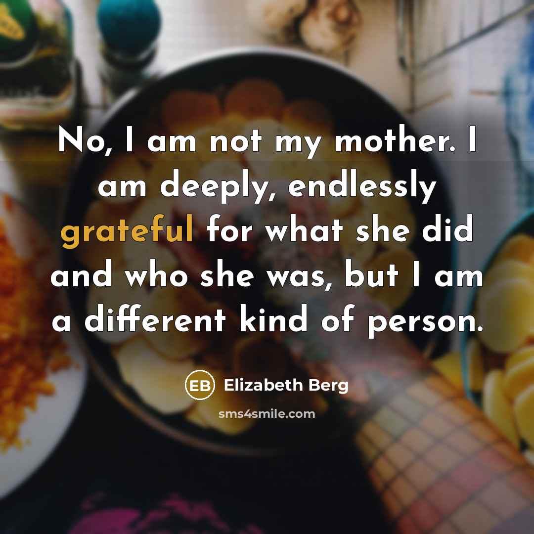 “No, I am not my mother. I am deeply, endlessly grateful for what she did and who she was, but I am a different kind of person.” quote by Elizabeth Berg