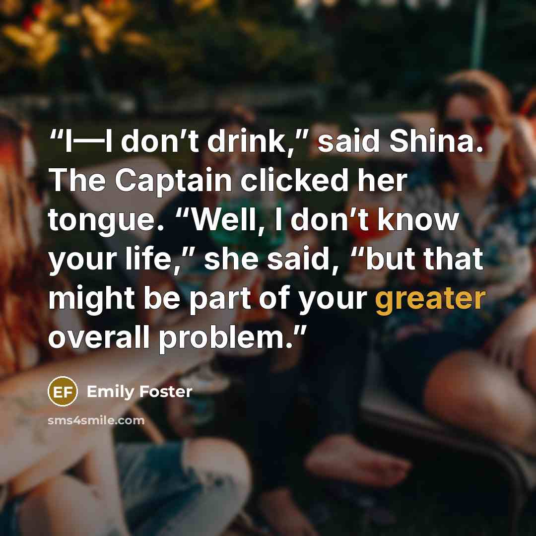 “I—I don’t drink,” said Shina. The Captain clicked her tongue. “Well, I don’t know your life,” she said, “but that might be part of your greater overall problem.” quote by Emily Foster