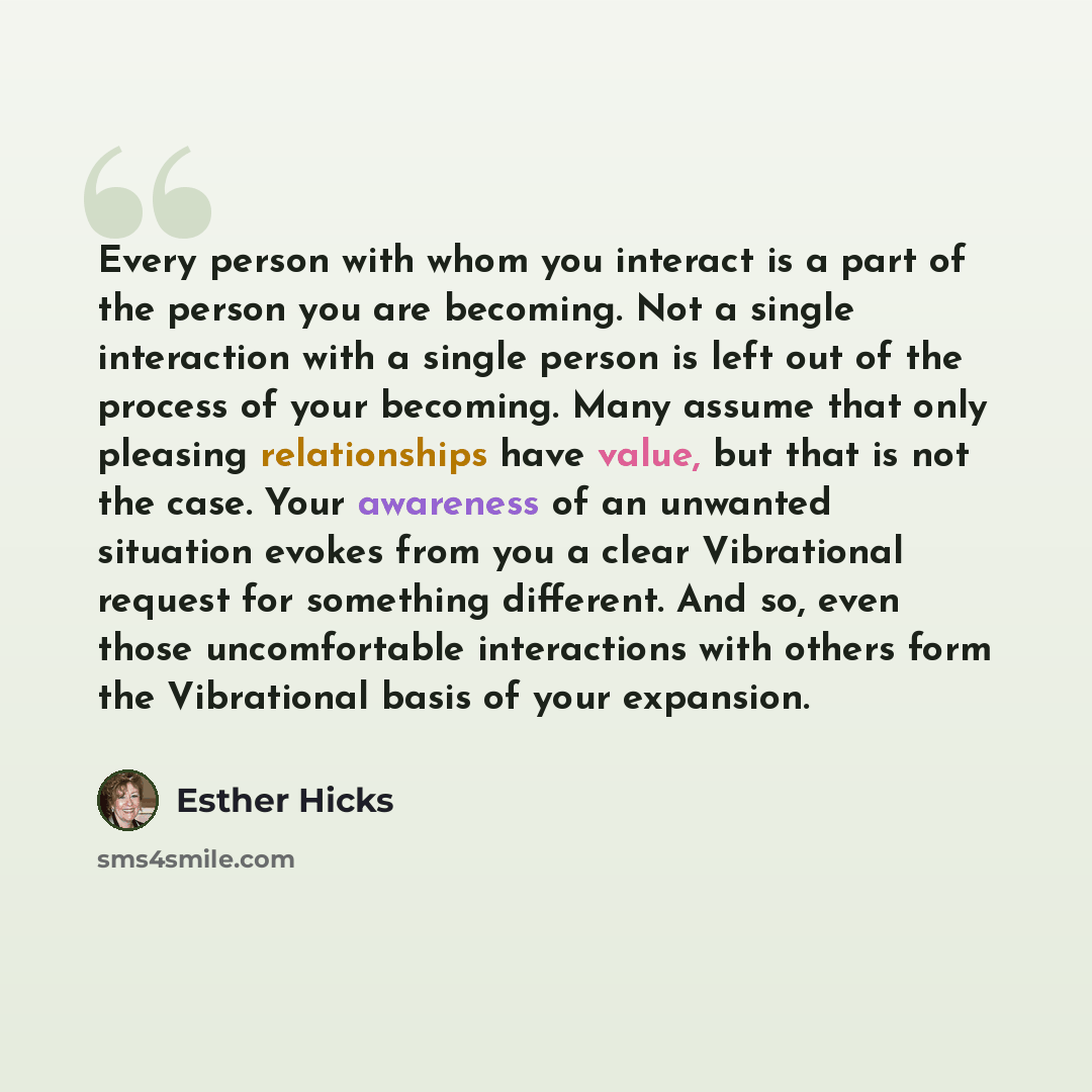 “Every person with whom you interact is a part of the person you are becoming. Not a single interaction with a single person is left out of the process of your becoming. Many assume that only pleasing relationships have value, but that is not the case. Your awareness of an unwanted situation evokes…” quote by Esther Hicks