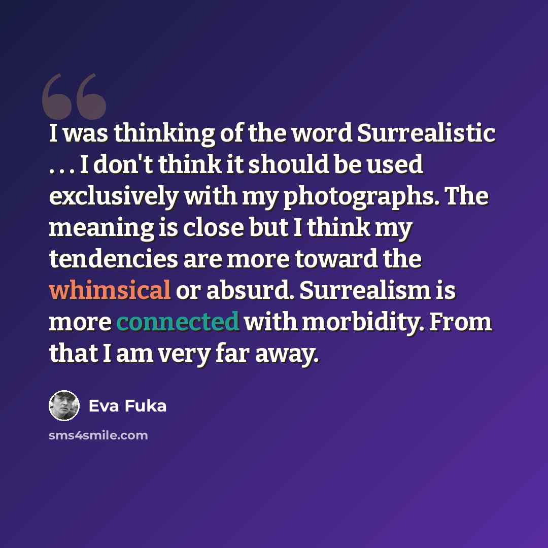 “I was thinking of the word Surrealistic . . . I don't think it should be used exclusively with my photographs. The meaning is close but I think my tendencies are more toward the whimsical or absurd. Surrealism is more connected with morbidity. From that I am very far away.” quote by Eva Fuka