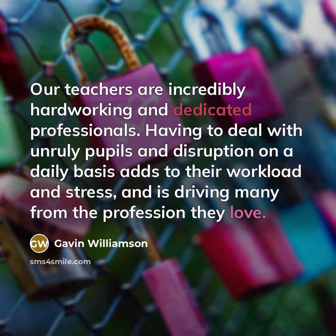 “Our teachers are incredibly hardworking and dedicated professionals. Having to deal with unruly pupils and disruption on a daily basis adds to their workload and stress, and is driving many from the profession they love.” quote by Gavin Williamson